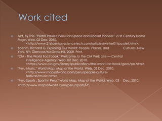    Act, By This. "Pedro Paulet: Peruvian Space and Rocket Pioneer." 21st Century Home
    Page. Web. 02 Dec. 2010.
          <http://www.21stcenturysciencetech.com/articles/winter01/pa ulet.html>.
   Boehm, Richard G. Exploring Our World: People, Places, and            Cultures. New
    York, NY: Glencoe/McGraw-Hill, 2008. Print.
   "CIA - The World Fact book." Welcome to the CIA Web Site — Central
          Intelligence Agency. Web. 02 Dec. 2010.
          <https://www.cia.gov/library/publications/the-world-factbook/geos/pe.html>.
   "Peru Music." World Map, Map of the World. Web. 03 Dec. 2010.
          <http://www.mapsofworld.com/peru/people-culture-
          festivals/music.html>.
   "Peru Sports , Sport in Peru." World Map, Map of the World. Web. 03 Dec. 2010.
    <http://www.mapsofworld.com/peru/sports/>.
 