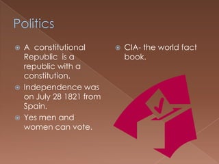    A constitutional          CIA- the world fact
    Republic is a              book.
    republic with a
    constitution.
   Independence was
    on July 28 1821 from
    Spain.
   Yes men and
    women can vote.
 