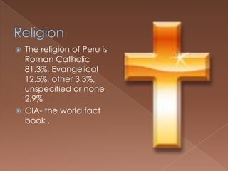    The religion of Peru is
    Roman Catholic
    81.3%, Evangelical
    12.5%, other 3.3%,
    unspecified or none
    2.9%
   CIA- the world fact
    book .
 