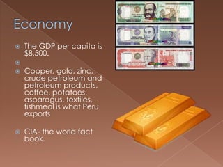    The GDP per capita is
    $8,500.

   Copper, gold, zinc,
    crude petroleum and
    petroleum products,
    coffee, potatoes,
    asparagus, textiles,
    fishmeal is what Peru
    exports

   CIA- the world fact
    book.
 