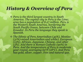 History & Overview of Peru
 Peru is the third largest country in South
America. The capital city in Peru is the Lime;
area has a population of 8.27 million. Peru is
the Western South America, bordering the
South Pacific Ocean, between Chile and
Ecuador. In Peru the language they speak is
Spanish.
 The Ethnic of Peru Amerindian (45%), Mestizo
(37%)-mixed Amerindian and white), European
(15%), African, Japanese, Chinese, and other
(3%). And there is Roman Catholic (90%) in
Peru. And the temperature of Peru is moderate
year-round, averaging 65°F (18°C). And Peru
has gold, silver, copper, iron and natural gas.
 