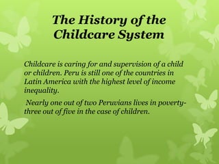 The History of the
Childcare System
Childcare is caring for and supervision of a child
or children. Peru is still one of the countries in
Latin America with the highest level of income
inequality.
Nearly one out of two Peruvians lives in poverty-
three out of five in the case of children.
 