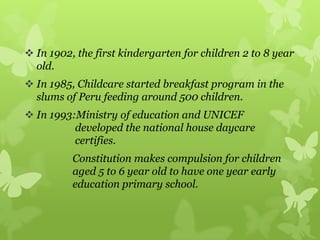  In 1902, the first kindergarten for children 2 to 8 year
old.
 In 1985, Childcare started breakfast program in the
slums of Peru feeding around 500 children.
 In 1993:Ministry of education and UNICEF
developed the national house daycare
certifies.
Constitution makes compulsion for children
aged 5 to 6 year old to have one year early
education primary school.
 