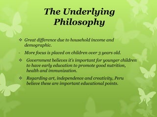 The Underlying
Philosophy
 Great difference due to household income and
demographic.
- More focus is placed on children over 3 years old.
 Government believes it’s important for younger children
to have early education to promote good nutrition,
health and immunization.
 Regarding art, independence and creativity, Peru
believe these are important educational points.
 