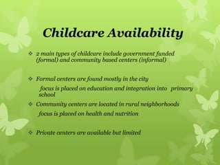 Childcare Availability
 2 main types of childcare include government funded
(formal) and community based centers (informal)
 Formal centers are found mostly in the city
focus is placed on education and integration into primary
school
 Community centers are located in rural neighborhoods
focus is placed on health and nutrition
 Private centers are available but limited
 