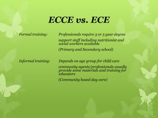 ECCE vs. ECE
Formal training: Professionals require 3 or 5 year degree
support staff including nutritionist and
social workers available
(Primary and Secondary school)
Informal training: Depends on age group for child care
community agents/professionals usually
provide some materials and training for
educators
(Community based day care)
 