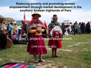 Reducing poverty and promoting women empowerment through market development in the southern Andean highlands of Peru A post – project impact assessment CARE UK October 2011 