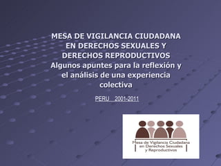 MESA DE VIGILANCIA CIUDADANA EN DERECHOS SEXUALES Y DERECHOS REPRODUCTIVOS Algunos apuntes para la reflexión y el análisis de una experiencia colectiva PERU  2001-2011 