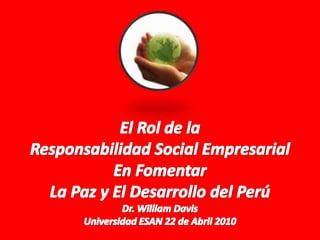 El Rol de la  Responsabilidad Social Empresarial En Fomentar La Paz y El Desarrollo del Perú Dr. William Davis Universidad ESAN 22 de Abril 2010 