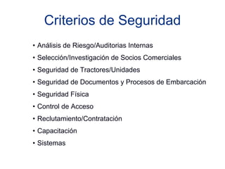 Criterios de Seguridad 
• Análisis de Riesgo/Auditorias Internas 
• Selección/Investigación de Socios Comerciales 
• Seguridad de Tractores/Unidades 
• Seguridad de Documentos y Procesos de Embarcación 
• Seguridad Física 
• Control de Acceso 
• Reclutamiento/Contratación 
• Capacitación 
• Sistemas 
 