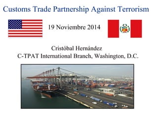 Customs Trade Partnership Against Terrorism 
19 Noviembre 2014 
Cristóbal Hernández 
C-TPAT International Branch, Washington, D.C. 
 