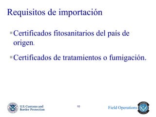 Field Operations 
10 
Requisitos de importación 
Certificados fitosanitarios del país de origen. 
Certificados de tratamientos o fumigación. 
 