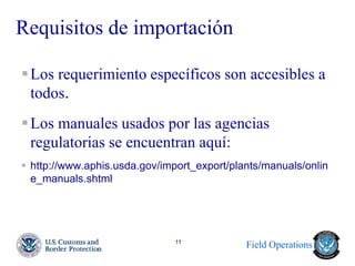 Field Operations 
11 
Requisitos de importación 
Los requerimiento específicos son accesibles a todos. 
Los manuales usados por las agencias regulatorias se encuentran aquí: 
http://www.aphis.usda.gov/import_export/plants/manuals/online_manuals.shtml 
 