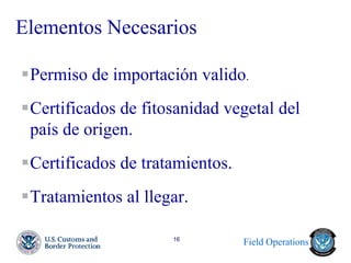 Field Operations 
16 
Elementos Necesarios 
Permiso de importación valido. 
Certificados de fitosanidad vegetal del país de origen. 
Certificados de tratamientos. 
Tratamientos al llegar.  