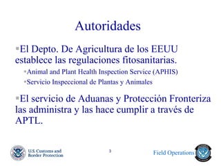 Field Operations 
3 
Autoridades 
El Depto. De Agricultura de los EEUU establece las regulaciones fitosanitarias. 
Animal and Plant Health Inspection Service (APHIS) 
Servicio Inspeccional de Plantas y Animales 
El servicio de Aduanas y Protección Fronteriza las administra y las hace cumplir a través de APTL.  