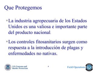 Field Operations 
4 
Que Protegemos 
La industria agropecuaria de los Estados Unidos es una valiosa e importante parte del producto nacional. 
Los controles fitosanitarios surgen como respuesta a la introducción de plagas y enfermedades no nativas.  