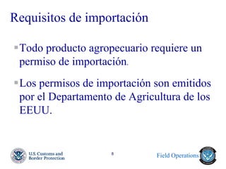 Field Operations 
8 
Requisitos de importación 
Todo producto agropecuario requiere un permiso de importación. 
Los permisos de importación son emitidos por el Departamento de Agricultura de los EEUU. 
 