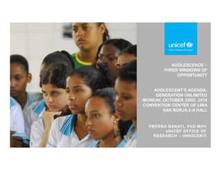 ADOLESCENCE –
THREE WINDOWS OF
OPPORTUNITY
ADOLESCENT’S AGENDA:
GENERATION UNLIMITED
MONDAY, OCTOBER 22ND, 2018
CONVENTION CENTER OF LIMA
SAN BORJA 2-A HALL
PRERNA BANATI, PhD MPH
UNICEF OFFICE OF
RESEARCH – INNOCENTI
 
