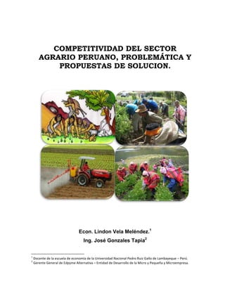 COMPETITIVIDAD DEL SECTOR
AGRARIO PERUANO, PROBLEMÁTICA Y
PROPUESTAS DE SOLUCION.
Econ. Lindon Vela Meléndez.1
Ing. José Gonzales Tapia2
1
Docente de la escuela de economía de la Universidad Nacional Pedro Ruiz Gallo de Lambayeque – Perú.
2
Gerente General de Edpyme Alternativa – Entidad de Desarrollo de la Micro y Pequeña y Microempresa.
 