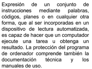 ExpresiónExpresión dede unun conjuntoconjunto dede
instruccionesinstrucciones mediantemediante palabras,palabras,
códigos,códigos, planesplanes oo enen cualquiercualquier otraotra
forma,forma, queque alal serser incorporadasincorporadas enen unun
dispositivodispositivo dede lecturalectura automatizada,automatizada,
eses capazcapaz dede hacerhacer queque unun computadorcomputador
ejecuteejecute unauna tareatarea uu obtengaobtenga unun
resultadoresultado.. LaLa protecciónprotección deldel programaprograma
dede ordenadorordenador comprendecomprende tambiéntambién lala
documentacióndocumentación técnicatécnica yy loslos
manualesmanuales dede usouso..
 