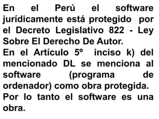 EnEn elel PerúPerú elel softwaresoftware
jurídicamentejurídicamente estáestá protegidoprotegido porpor
elel DecretoDecreto LegislativoLegislativo 822822 -- LeyLey
SobreSobre ElEl DerechoDerecho DeDe AutorAutor..
EnEn elel ArtículoArtículo 55ºº incisoinciso k)k) deldel
mencionadomencionado DLDL sese mencionamenciona alal
softwaresoftware (programa(programa dede
ordenador)ordenador) comocomo obraobra protegidaprotegida..
PorPor lolo tantotanto elel softwaresoftware eses unauna
obraobra..
 