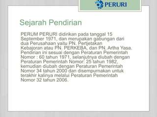 Sejarah Pendirian
PERUM PERURI didirikan pada tanggal 15
September 1971, dan merupakan gabungan dari
dua Perusahaan yaitu PN. Pertjetakan
Kebajoran atau PN. PERKEBA, dan PN. Artha Yasa.
Pendirian ini sesuai dengan Peraturan Pemerintah
Nomor : 60 tahun 1971, selanjutnya diubah dengan
Peraturan Pemerintah Nomor: 25 tahun 1982,
kemudian diubah dengan Peraturan Pemerintah
Nomor 34 tahun 2000 dan disempurnakan untuk
terakhir kalinya melalui Peraturan Pemerintah
Nomor 32 tahun 2006.
 