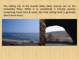 The rafting trip in the Scared Valley takes tourists out on the
Urubamba River. While it is considered a full-day journey
comprising travel time & lunch, the time rafting itself is generally
about three hours.
 