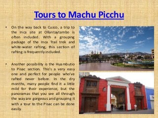 Tours to Machu Picchu
• On the way back to Cuzco, a trip to
the Inca site at Ollantaytambo is
often included. With a grouping
package of the Inca Trail trek and
white-water rafting, this section of
rafting is frequently included.
• Another possibility is the Huambutio
to Pisac section. This’s a very easy
one and perfect for people who’ve
rafted never before. In the dry
months, many people find it a little
mild for their experience, but the
panoramas that you see all through
the way are gorgeous and grouping it
with a tour to the Pisac can be done
easily.
 