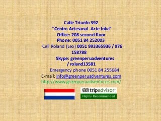 Calle Triunfo 392
"Centro Artesanal Arte Inka"
Office: 208 second floor
Phone: 0051 84 252003
Cell Roland (Leo) 0051 993365936 / 976
158788
Skype: greenperuadventures
/ roland13581
Emergency phone 0051 84 255684
E-mail: info@greenperuadventures.com
http://www.greenperuadventures.com/
 