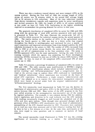 There was also a tendency toward shorter and more compact ATCs as the
system evolved. During the first half of 1984, the average length of ATCs
across all sectors was 78 minutes, while in the second half average length
fell to 54 minutes (a 31% reduction).   Most of the time reductions resulted
from shorter introductory remarks and expositions made by sector coordinators
and invited presenters. By 1985, the length of ATCs in all sectors stabilized
at just under an hour (cf. Table V.3), conforming to the tighter scheduling
required to accommodate the growing demand for service in that year.

      The quarterly distribution of completed ATCs by sector for 1984 and 1985,
along with the percentage of total ATC activity associatud with each sector,
is presented in Table V.4. The data illustrate the system-wide fall off in
ATC activity which occurred for technical reasons during the second quarter of
1984.    The similar decline in the number of ATCs in the agricultural sector
during the fourth quarter in 1984 was due to a bitter strike that erupted
throughout San Martin in mid-September and continued for over a month. A
year's experience and improved coordination from Lima helped stabilize the ATC
schedules developed by the sectors in 1985. The number of ATCs increased from
1984 to 1985 in all sectors except Health, the sector most adversely affected
by the cut off of communication to the four secondary sites. The jump in
ENTEL-sponsored ATCs was the most spectacular. Seizing the same in-service
training rationale which the agency was promoting for Peru's development
ministries, ENTEL increased its own use of ATCs by almost 450% betwecr 1984
and 1985. In fact, its total of 136 completed ATCs constituted 35% of total
system use in 1985.

      Table V.5 presents a percentage b-eakdown of completed ATCs by sector in
1984 and 1985. The table contains some modifications to ENTEL's original,
three-category ATC classification scheme which included "administration," "in­
service training," and "diffusion/promotion." Such a categorization was re­
vised at the ana!ysis stage to capture those ATCs dedicated to "coordination"
and "medical consultation," whose importance was revealed on the basis of
actual ATC experience.      Furthermore, a single category, "admi.iistration and
policy," was adopted so as to capture the intra-sectoral management concerns
which were found to prevail under both the original "administration" and
"diffusion/promotion" headings.

      The first noteworthy trend documented in Table V.5 was the decline in
importance of administrative and policy ATCs in the Agriculture and Education
sectors between 1984 and 1985. Most critics of the ATC program in the first
year called attention to the unimaginative, non-interactive use of the system
by regional authorities. For example, it was common during 1984 for adminis­
trative regulations and directives to be read verbatim over the ATC network.
Such readings occasionally dragged on well beyond the scheduled end of the
ATCs and were quite tedious. Only through some personnel changes and the
persistent effort of ENTEL's ATC coordinators was this kind of administrative
monopolizing of the ATC channel curtailed in 1985. Presenters were cautioned
not to read any more than necessary and to limit whatever reading that had to
be done to but a few minutes at a time. At the same time, participants at all
sites were urged to raise questions and to comment on matters of local
concern.


      The second noteworthy trend illuminated in Table V.5 was the growing
significance of in-service training as a motive        for telecon ferencing.
 