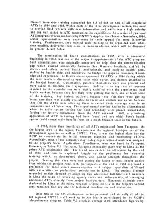 Overall, in-service training accounted for 415 of 658 or 63% of all completed
 ATCs in 1984 and 1985. Within each of the three development sectors, the need
 to provide field workers with new information and skills was a high priority
 and one well suited to ATC communication capabilities. At a series of year-end
 ATC program reviews conducted by ENTEL's Applications Team in November, 1984,
 sector representatives were unanimous in their appeal for more in-service
 training. Furthermore, they wanted such training to be organized and, wher­
 ever possible, delivered from Lima, a recommendation which will be discussed
 in greater detail below.

       The termination of health consultations in 1985, after a successful
 beginning in 1984, was one of the major disappointments of the ATC program.
 Such consultations were originally conceived to help close the communication
 gap which existed historically between San Martin's hospitals, s-affed by
 doctors and other trained health professionals, and outlying health posts,
 staffed by health aides and midwives. To bridge the gaps in resources, knowl­
 edge and experience, the Health sector sponsored 13 ATCs in 1984 during which
 the rural workers discussed current cases with nurses and doctors attached to
 the Juanjui hospital. Customarily, patients themselves were also present and
 were asked to describe their symptoms.      Suffice it to say that all persons
involved in the consultations were highly satisfied with the experience; local
health workers because they felt they were getting the help, and at least some
of the training, they desired; patients because they felt they were getting
better care than was usually available to them; and doctors and nurses because
they felt the ATCs were allowing them to extend their coverage area in an
ininovative and efficient way. The experimental service had to be discontinued
when the radio system serving the four secondary sites proved unworkable,
forcing the latter's withdrawal from the ATC network.         Still, a promising
application of ATC technology had been found, and oie whicl: Peru's health
system could conceivably benefit from on a much broader scale in the future.

       In 1984, more than two-thirds of all ATCs originated from Tarapoto. As
 the largest town in the region, Tarapoto was the regional headquarters of the
 development agencies as well as ENTEL. Thus, it was the logical place for the
 RCSP to concentrate its initial program planning and monitoring efforts.
Accordingly, most of the network's day-to-day organizational work was assigned
to the project's Social Applications Coordinator, who was based in Tarapoto.
However, as Table V.6 illustrates, Tarapoto eventually gave way to Lima as the
prime ATC origination site. The trend was evident in all sectors by the end
of 1984, and can be explained largely by the prcference for in-service
training which, as documented above, also gained strength throughout the
project. Sensing that they were not getting the latest or most expert advice
from within the project zone, ATC participawis at the end of 1984 expressed a
preference for more direct communication ,with subject specialists affiliated
with universities or professio:al associations in Lima.    The project director
responded to this demand by assigning two additional full-time staff members
in Lima the tasks of reviewing agency needs and, subsequently, of arranging
additional ATCs directly from project headquarters. Tarapoto, although over­
shadowed by Lima as the prime program origination site in [te project's second
year, remained the key site for technical coordination and evaluation.

      Over 80% of the 675 development sector personnel and virtually all of the
147 regional ENTEL staff working in San Martin participated in the RCSP's
teleconference program. 'Fable V.7 displays average ATC attendance figures by
 