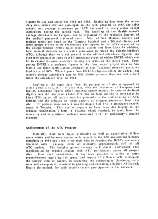 figures by site and sector for 1984 and 1985. Excluding data from the secon­
dary sites, which did not participate in the ATC program in 1985, the table
reveals that average attendance per ATC increased in every sector except
Agriculture during the second year.      The doubling of the Health sector's
average attendance in Tarapoto can be explained by the rekindled interest of
the medical personnel stationed there.     Most of San Martin's doctors and
trained nurses are based at the Tarapoto hospital and affiliated clinics, and
these groups proved to be enthusiastic participants in the ATCs organized by
the Colegio Medico (Peru's major medical association) from Lima. In addition,
local medical students were granted permission to attend the Colegio Medico's
ATCs, although they were not counted in the official attendance figures. An
even more spectacular jump in ATC attendance occurred within ENTEL which saw
fit to expand its own in-service training via ATCs in the second year. Com­
paring ENTEL's attendance figures in the four major project sites in San
Martin (the three earth station communitics plus Tarapoto) over two years, we
find a rise of 84%. When figures from ENTEL's lquitos office are added, that
sector's average attendance rate in 1985 climbs to more than two and a half
times the attendance level in 1984.

      Looking at the same ,jata from the perspective of site as opposed to
sector participation, it is evident that, with the exception of Tarapoto and
Iquitos, attendance figures either remained approximately thc same or declined
slightly over the two years (Table V.7). The uniform decline in attendance in
Lima (32%) across all sectors was due primarily to the restructuring of ATC
formats and the reliarce on single experts as program presenters from that
site.    Of perhaps more concern was the drop-off of 17% in attendance experi­
enced in Tocache.      This decline appears to have been due largely to the
reduced coordination efforts in Tocache which resulted, in turn, from the
insecurity and intermittent violence associated vith the community's cocaine
economy.


Achievcments of the ATC Program

       Naturally, there were major qualitative as well as quantitative differ­
ences within and between sectors with respect to the 658 audioteleconferences
completed in 1984 and 1985. From their base in Juanjui, the RCSP's evaluators
observed, with       varying levels of intensity, approximately 50% of all
ATC sessions.      The insights gained through such direct involvement were
supplemented by regular contact with ATC participants across all project
sites.    From such as,ociations, it has been possible to arrive at some
generalizations regarding: the appeal and impact of different ATC strategies;
the sectors' relative success in mastering the technologies (hardware, soft­
ware and management) involved in planning and executing effective ATCs; and,
finally the outlook for each sector's future participation in the network.
 