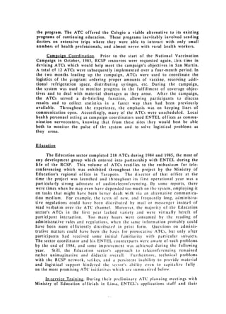 the program. The ATC offered the Colegio a viable alternative to its existing
programs of continuing education. These programs inevitably involved sending
doctors on extensive trips where they were able to interact with only small
numbers of health professionals, and almost never with rural health workers.

       Campaign Coordination. Prior to the start of the National Vaccination
Campaign in October, 1985, RCSP resources were requested again, this time in
devising ATCs which would help meet the campaign's objectives in San Martin.
A total ef 12 ATCs were subsequently implemented over a four-month period. In
the two months leading up the campaign, ATCs were used to coordinate the
logistics of the piogram: ordering proper amounts of vaccine, reserving addi­
tional refrigeration space, distributing syringes, etc. During the campaign,
the system was used to monitor progress in the fulfillment of coverage objec­
tives and to deal with material shortages as they arose. After the campaign,
the ATCs served a de-briefing function, allowing participants to discuss
results and to collect statistics in a faster way than had been previously
available. Throughout the experience, the emphasis was on keeping lines of
communication open. Accordingly, many of the ATCs were unscheduled. Locai
health personnel acting as campaign coordinators used ENTEL offices as commu­
nication nervecenters, knowing that from these sites they would best be able
both to monitor the pulse of the system and to solve logistical problems as
they arose.


Elucation

      The Education sector completed 218 ATCs during 1984 and 1985, the most of
any development group which entered into partnership with ENTEL during the
life of the RCSP. This volume of ATCs testifies to the enthusiasm for tele­
conferencing which was exhibited throughout the project by the Ministry of
Education's regional office in Tarapoto. The director of that office at the
time the project was launched and throughout its first operational year was a
particularly strong advocate of audiotcleconferencing. By some reports, there
were times when he may even have depended too much on the system, employing it
on tasks that might have been better dealt with via an alternative communica­
tion medium. For example, the texts of new, and frequently long, administra­
tive regulations could have been distributed by mail or messenger instead of
read verbatim over the ATC channel. Moreover, the majority of the Education
sector's ATCs in the first year lacked variety and were virtually bereft of
participant interaction.  Too many hours were consumed by the reading of
administrative rules and regulations, when the same information probably could
have been more efficiently distributed in print form. Ouestions on adminis­
trative matters could have been the basis for provocative ATCs, but only after
participants had received sonic initial familiarity with particular subjects.
The sector coordinator and his ENTEL counterparts were aware of such problems
by the end of 1984, and sonic improvement was achieved during the following
year.   Still, the   Education   sector's   approach   to teleconferencing   remained
rather unimaginative and didactic overall.      Furthermorc, technical problems
with the RCSP network, strikes, and a persistent inability to provide material
and logistical support hindered the sector's ability even to capitali/e fully
on the more promising ATC' initiatives which are suiin ariicd be low.

     In-service Training. During their preliminary ATC planning meetings with
Ministry of Education officials in Lima, ENTEL's applications staff and their
 