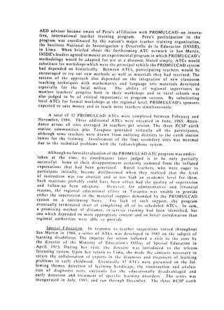 AED advisor became aware of Peru's affiliation with PROMULCAD--an
                                                                             innova­
  tive, international teacher training program.       Peru's participation in the
  program was coordinated by the nation's major teacher training organization,
  the Instituto Nacional de Investigacion y Desarrollo de ia Educacion
                                                                          (INIDE),
  in Lima. When briefed about the forthcoming ATC network in San
                                                                            Martin,
  INIDE's leaders agreed to mount an experimental program in which PROMULCAD's
  methodology would be adapted for use at a distance. Stated simply, ATCs
                                                                             would
 substitute for workshops which were the principal vehicle the PROMUI.CAD
                                                                            system
 had depended on historically. Between ATCs, participating teachers would
                                                                                 be
 encouraged to try out new methods as well as materials they had received.
                                                                               The
 success of the approach also depended on the integration of new classroom
 teaching techniques with mathematics and language arts materials
                                                                         developed
 especially for the local milieu.       The ability of regional supervisors to
 monitor teachers' progress both in their workshops and in rural schools
                                                                               was
 also judged to he of critical importance to program success.      By substituting
 local ATCs for formal workshops at the regional level, PROMULCAD's
                                                                          sponsors
 expected to save money and to reach more teachers simultaneously.

       A total of 32 PROMULCAD ATCs were completed between February
                                                                             and
 November, 1984. Three additional ATCs were executed in June, 1985.
                                                                          Atten­
 dance across all sites averaged 34 teachers per session. The three PCSP
                                                                           earth
 station communities plus Tarapoto provided virtually all the participants,
 although some teachers were drawn from outlying districts to the earth
                                                                         station
 towns for the training. Involvement of the four secondary sites was
                                                                        minimal
 due to the technical problems with the radiotelephone system.

       Although no formal evaluation of :hc PROMULCAD ATC program was under­
 taken at the time, its coordinators later judged it to be 
 only
                                                                        partially

 successful. Some of their disappointment certainly stemmed from the
                                                                         inflated

 expectations that had been generated.        Rural tachers, who were eager to

 participate initially, became disillusioned w ht-n they realized that the
                                                                             level

 of instruction was oo abstract and at too high an 
academic level
                                                                       for them.

Such reactions probably could have been offset had the quality of supervision
 and follow-up been adequate.        tlowcver, for administrative and financial

reasons, the regional educational office in Tarapoto was unable to
                                                                         provide

either the supervision or the material 
 suppoti demanded by the PROMULCAD

system on a continuing basIs. 
        For lack of such support, the program
eventually terminated short of completing all of its scheduled ATCs.
                                                                         In sum,

a promising method of distance, in-service training 
 had been identified,
                                                                               but

one which depended on more appropriate content and on better coordination
                                                                             than

regional authorities were able It provide.


      Sccial Fducation.    In response to teacher suggestions voiced throughout
San Marlin in 1984, a series of ATCs was developed in 1985 on the subject
                                                                                of
learning disabilities. The impetus for action followed a visit to the
                                                                        zone by
the director of the Ministry of Education's Office of Special E'ducation
                                                                                in
April, 19e5. During her visit, the director was introduced to the
                                                                          telecon­
ferencing system. Upon her return to Li ma, she mnade the contacts necessary
                                                                                to
secure the collaboration of' experts in the diaIgnosis and treatment of
                                                                        learning
problems in early childhood. Eventuallv 37 A'Cs were prcsented on
                                                                        the fol­
lowing themes: detection of leIrning handicaps, the construction and
                                                                         evalua­
tion of diagnostic tcsts, curricula for the educationally d ;advantagcd
                                                                              and
early detection and treaca ent of specific learning, disorders. The series was
inaugurated in July, 19,5, and ran hrough Decenmber. The tt, ree RCSP
                                                                            earth
 