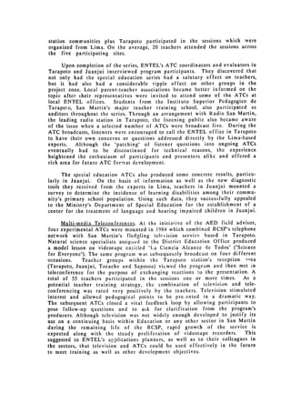 station communities plus Tarapoto participated in the sessions which were
organized from Lima. On the average, 20 teachers attended the sessions across
the five participating sites.

      Upon completion of the series, ENTEL's ATC coordinators and evaluators in
Tarapoto and Juanjui interviewed program participants. They discovered that
not only had the special education series had a salutary effect on teachers,
but it had also had a considerable ripple effect on other groups in the
project zone. Local parent-teacher associations became better informed on the
topic after (heir representatives were invited to attend some of the ATCs at
local ENTEL offices.      Students from the Instituto Superior Pedagogico de
Taraporo, San Martin's major teacher training school, also participated as
auditors throughout the series. Through an arrangement with Radio San Martin,
the leading radio station in Tarapoto, the listening public also became aware
of the issue when a selected number of ATCs were broadcast live. During the
ATC broadcasts, listeners were encouraged to call the ENTEL office in Tarapoto
to have their own concerns or questions addressed directly by the Lima-based
experts.   Although the "patching" of listener questions into ongoing ATCs
eventually had to be discontinued for technical reasons, the experience
heightened the enthusiasm of participants and presenters alike and offered a
rich area for future ATC format development.

      The special education ATCs also produced some concrete results, particu­
larly in Juanjui. On the basis of information as well as the new diagnostic
tools they received from the experts in Lima, teachers in Juanjui mounted a
survey to determine the incidence of learning disabilities among their commu­
nity's primary school population. Using such data, they succes:ifully appealed
to the Ministry's Department of Special Education for the establishment of a
center for the treatment of language and hearing impaired children in Juanjui.

      Multi-media Teleconferences. At the initiative of the AED field advisor,
four experimental ATCs were mounted in 1984 which combined RCSP's telephone
network with San Martin's fledgling tele-vision service based in Tarapoto.
Natural science specialists assig-aed to the District Education Office produced
a model lesson on videotape entitled "La Ciencia Alcance de Todos" ("Science
for Everyone"). The same program was subsequehtly broadcast on four different
occasions.    Teacher groups within the Tarapoto station's reception irea
(Tarapoto, Juanjui, Tocache and Saposoa) vicwed the program and then met in
teleconference for the purpose of exchanging reactions to the presentation. A
total of 55 teachers participated in the sessions one or more times. As a
potential teacher training strategy, the combination of television and tele­
conferencing was rated very positively by the teachers. Television stimulated
interest and allowed pedagogical points to be pre. ented in a dramatic way.
The subsequent ATCs closed a vital feedback loop by allowing participants to
pose follow-up questions and to ask for clarification from the program's
producers. Although television was not widely enough developed to justify its
use on a continuing basis within Education or any other sector in San Martin
during the remaining life of the RCSP, rapid growth of the service is
expected along with the steady proliferation of videotape recorders.         This
suggested to ENTEL's applications     planners, as well as to their colleagues in
the sectors, that television and ATCs could be used effectively in the future
to meet training as well as other development objectives.
 