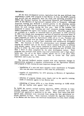 Aricultu re

        Of the three development sectors, Agriculture had the most difficult time
  establishing a viable ATC program in San Martin. At first, the RCSP's
                                                                          network
  and services did not adequately meet the needs and operating procedures
                                                                                  of
  INIPA (the National Institute for Agricultural Research and Promotion)
                                                                                and
  CIPA X (the Ministry of Agriculture's regional office in Tarapoto). Although
 in-service training was declared a sectoral priority in the planning
                                                                           sessions
 held before the RCSP became operational, ATCs were not judged to be
                                                                          a viable
 means for such training during the first year.        Part of the problem was
 structural in nature. The "training and visit" extension strategy promoted
                                                                                 by
 INIPA demanded that agents visit farmers continually. Therefore, agents
                                                                              were
 not available on a regular or sustained basis to participate in ATC activities
 in 1984, even though poor management and lack of resources prevented
                                                                         many of
 the agents from making many of their appointed field visits. Furthermore,
                                                                                the
 times originally sct aside for Agriculture's ATCs (10 to 11 a.m., Tuesdays
                                                                               and
 Thursdays) conflicted with the agents' scheduled field work. The sector
                                                                               also
suffered from strikes as well as poor leadership and coordination throughout
 1984.     The functions of CIPA X's administrators were changed repeatedly,
causing the southern part of the district which included Tocache to
                                                                         affiliate
with another region. Such factors combined to reduce both the quantity
                                                                               and
quality of ATCs. By year's end, Agriculture had completed only 33 ATCs,
                                                                               less
than a third of those completed by the other development sectors.
                                                                             Their
programs also suffered from poorly orgaiized presentations and a high
                                                                           cancel­
lation rate.    For all of the above reasons, morale was at a low point when
sector coordinators met in November, 1984, to review the first
                                                                            year's
experience and to plan for 1985.

     The year-end feedback sessions coupled with some important changes
                                                                          in
administration prompted a complete reformulation of the Agriculture
                                                                    Sector's
ATC program in 1985. Among the most important changes were:

     - installation of a new and more dynamic sector coordinator in Tarapoto
       who was also more interested in ATCs than his predecessor;

     - transfer of responsibility for ATC planning to Ministry of Agriculture
       offices in Lima;

     - selection of program themes more closely tied to the specific training
       needs of extension agents in San Martin; and

     -   scheduling of future ATCs at a time (Friday mornings at 11:00) which
         did not conflict with agents' field visits.

To fulfill the sector's revised training objectives, INIPA officials in
                                                                          Lima
initially proposed subjects for future ATCs.       Their selections were then
reviewed and approved or modified in the zone. When final topics
                                                                     had been
agreed upon, presenters were recruited from among the best agricultural
                                                                            re­
search institutes in Peru.  These institutes included the Agrarian University
at La Molina and the Center for Artificial Insemination in Lima. Such
                                                                       reforms
 