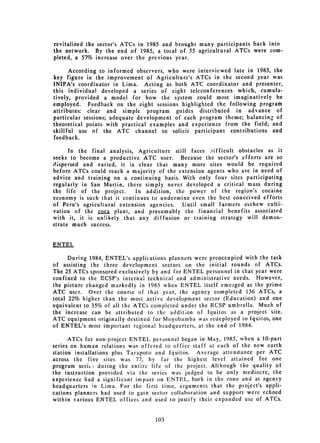 revitalized the sector's ATCs in 1985 and brought many participants back into
the network. By the end of 1985, a total of 55 agricultural ATCs were com­
pleted, a 57% increase over the previous year.

      According to informed observers, who were interviewed late in 1985, the
key figure in the improvement of Agriculture's ATCs in the second year was
INIPA's coordinator in Lima. Acting as both ATC coordinator and presenter,
this individual developed a series of eight teleconferences which, cumula­
tively, provided a model for how the system could most imaginatively be
employed. Feedback on the eight sessions highlighted the following program
attributes: clear and simple program guides distributed in advance of
particular sessions; adequate development of each program theme; balancing of
theoretical points with practical examples and experience from the field; and
skillful use of the ATC channel to solicit participant contributions and
feedback.

      In the final analysis, Agriculture still faces Jifficult obstacles as it
seeks to become a productive ATC user. Because the sector's efforts are so
dispersed and varied, it is clear that many more sites would be required
before ATCs could reach a majority of the extension agents who are in need of
advice and training on a continuing basis. With only four sites participating
regularly in San Martin, there simply never developed a critical mass during
the life of the project.     In addition, the power of the region's cocaine
economy is such that it continues to undermine even the best conceived efforts
of Peru's agricultural extension agencies. Until small farmers eschew culti­
vation of the coca plant, and presumably the financial benefits associated
with it, it is un!ikely that any diffusion or training strategy will demon­
strate much success.


ENTEL

      During 1984, ENTEL's applications planners were preoccupied with the task
of assisting the three development sectors on the initial rounds of ATCs.
The 25 ATCs sponsored exclusively by and for ENTEL personnel in that year were
confined to the RCSP's internal technical and administrative needs. However,
the picture changed markedly in 1985 when ENTEL itself emerged as the prime
ATC user. Over the course of that year, the agency completed 136 ATCs, a
total 22% higher than the most active development sector (Education) and one
equivalent to 35% of all the ATCs completed under the RCSP umbrella. Much of
the increase can be attributed to the addition of Iquitos as a project site.
ATC equipment originally destined for Moyobamba was redeployed to Iquitos, one
of ENTEL's most important regional headquarters, at the end of 1984.

      ATCs for non-project ENTEL peronnel began in May, 1985, when a 10-part
series on human relations was offered to office staff at each of the new earth
station installations plus Tarapoto and Iquitos. Average attendance per ATC
across the five sites was 77, by far the highest level attained for one
program serit- during the entire life of the project. Although the quality of
the instruction provided via the series was judged to be only mediocre, the
experience had a significant impact on ENTEL, both in the zone and at agency
headquarters in Lima. For the first time, arguments that the ploject's appli­
cations planners had used to gain sector collaboration and support were echoed
within various ENTEL offices and used to justify their expanded use of ATCs.


                                   103
 