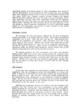 concluding sessions of particular blocks of ATCs. Respondents were invited to
fill out questionnaires at the conclusion of ATC sessions they were attending.
Data were eventually collected from a total of 228 respondents located in the
five major RCSP sites: Tarapoto, Juanjui, Tocache, Saposoa and Iquitos.
Because the prime sampling units were the ATCs, and not participants, inevit­
able repetitions occurred, with some respondents filling out the question­
naires more than once. The degree of such overlap was estimated to between
20% and 30%. Although this fact obviously skewed the data somewhat, it was
still possible to discern important commonalities as well as differences among
groups of ATC participants and patterns in their reactions to the system.
Such patterns are highlighted below.


Particinant   Profiles

      By and large, the ATC participants employed by the three development
sectors and ENTEL in the project zone were young. The average age among all
respondents was 32 years. Only 10% were over age 40. Approximately two­
thirds of the respondents were married. Most respondents were still in the
early stages of their careers. Whereas the average work experience in their
sectors equaled approximately 7.5 years, 20% of the respondents had been on
the job less than one full year.   Males greatly outnumbered females among
Agriculture (98%) and ENTEL (80%) employees, whereas females were in the
majority among Education (65%) and Health (59%) personnel.

      By regional standards, the ATC participants were quite well educated.
Eighty percent (80%) had at least some training beyond the secondary level,
and 48% had actually completed an advanced training progiam. Health personnel
possessed more advanced academic credentials than their peers in the other
sectors.  ENTEL staff were the least qualified academically, although this
fact did not appear to inhibit their ability to benefit from the ATC training
they received.


ATC Logistics

      At the time they completed the questionnaires, roughly two-thirds of the
respondents from the development sectors had participated in at least two
ATCs. A majority of the health and agricultural workers had actually partici­
pated in three or more. This was not a surprising finding considering that
the questionnaires were administered at the conclusion of specific program
series. The fact that 38% of ENTEL respondents had never before attended an
ATC was also not surprising given that training activities in that sector were
concentrated in the last quarter of the year.

      Although most respondents claimed to he familiar with ATC procedures and
schedules, over half claimed that their participation in the session imme­
diately preceding the questionnaire's administration had only been arranged or
confirmed that day. Consistent with this finding was the fact that 95% of
sector personnel were based in communities served by earth stations. Given
the short lead time, there simply would not have bcen enough time to contact
workers in outlying communities once the day's ATC schedule had been
confirmed.
 