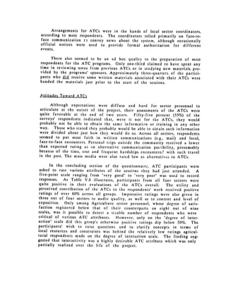 Arrangements   for ATCs were   in the hands of local sector coordinators,
 according to most respondents. The coordinators relied primarily on face-to­
 face communication to convey news about the system, although occasionally
 official notices were used to provide formal authorization for different
 events.
      There also seemed to be an ad hoc quality to the preparation of most
 respondents for the ATC programs.    Only one-third claimed to have spent any
 time in reviewing notes from previous ATCs or in studying new materials pro­
 vided by the programs' sponsors. Approximately three-quarters of the partici­
 pants who did receive some written materials associated with their ATCs were
 handed the materials just prior to the start of the sessions.


 Attitudes Toward ATCs

      Although expectations were diffuse and hard for sector personnel to
articulate at the outset of the project, their assessments of the ATCs were
quite favorable at the end of two years.        Fifty-five percent (55%) of the
surveys' respondents indicated that, were it not for the ATCs, they would
probably not be able to obtain the same information or training in any other
way.    Those who stated they probably would be able to obtain such information
were divided about just how they would do so. Across all sectors, respondents
seemed to put most faith in written communications (e.g., mail) and local,
face-to-face encounters. Personal trips outside the community received a lower
than expected rating as an alternative communication possibility, presumably
because of the time, cost and frequent hardships encountered with such travel
in the past. The mass media were also rated low as alternatives to ATCs.

       In the concluding section of the questionnaire, ATC participants were
 asked to rate various attributes of the sessins they had just attended.      A
 five-point scale ranging from "very good" to "very poor" was used to record
 responses.   As Table V.8 illustrates, participants from all four sectors were
 quite positive in their evaluations of the ATCs overall.       The utility and
 perceived contribution of the ATCs to the respondents' work received positive
 ratings of over 80% across all groups. Impressive ratings were also given in
three out of four sectors to audio quality, as well as to content and level of
exposition.   Only among Agriculture sector personnel, whose degree of satis­
 faction registered below that of their counterparts on eight out of nine
scales, was it possible to detect a sizable number of respondents who were
critical of various ATC attributes.     However, only on the "degree of inter­
action" scale did this group's otherwise positive ratings dip below 50%. The
participants' wish to raise questions and to clarify concepts in terms of
local resources and constraints was behind the relatively low ratings agricul­
tural respondents made on the degree of interaction scale. The finding sug­
gested that interactivity was a highly desirable ATC attribute which was only
partially realized over the life of the project.
 