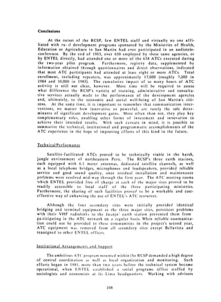 Conclusions

     At the outset of the RCSP, few ENTEL staff and virtually no one affi­
liated with rugi1 development programs sponsored by the Ministries of Health,
Education or Agriculture in San Martin had ever participated in an audiotele­
conference. By the end of 1985, over 650 employed by these same agencies, or
by ENTEL directly, had attended one or more of the 658 ATCs executed during
the two-year pilot program.       Furthermore, registry data, supplemented by
information obtained through questionnaires and direct observations, indicated
that most ATC participants had attended at least eight or more ATCs. Total
enrollment, including repeaters, was approximately 17,000 (roughly 7,000 in
1984 and 10,000 in 1985). The cumulative impact of so many hours of ATC
activity is still not clear, however.    More time will be required to assess
what difference the RCSP's variety of training, administrative and consulta­
tive services actually made to the performance of the deveiopment agencies
and, ultimately, to the economic and social well-being of San Martin's citi­
zens. At the same time, it is important to remember that communication inter­
ventions, no matter how innovative or powerful, are rarely the sole deter­
minants of significant development gains. More often than not, they play key
complementary roles, enabling other forms of investment and innovation to
achieve their intended results. With such caveats in mind, it is possible to
summarize the technical, institutional and programmatic accomplishments of the
ATC experience in the hope of improving efforts of this kind in the future.


Technical Performance

      Satellite-facilitated ATCs proved to be technically viable in the harsh,
jungle environment of northeastern Peru.     The RCSP's three earth statons,
each equipped with 6.1 meter antennas, dedicated satellite channels, as well
as a local telephone bridges, microphones and loudspeakers, provided reliable
service and good sound quality, once residual installation and maintenance
problems were resolved mid-way through the first year. The ATC meeting rooms
which ENTEL provided free of charge at each of the major sites proved to be
readily accessible to local staff of the threc         participating ministries.
Furthermore, the sharing of such facilities proved to be a workable and cost­
effective way of enhancing the use of ENTEL's ATC resources.

      Although the four secondary sites were initially provided identical
bridging and terminal equipment as the three major sites, persistent problems
with their VHF radiolinks to the Juanji& earth station prevented them from
pa:ticipating in the ATC network on a regular basis. When reliable communica­
tion could not be provided to these communities in the project's second year,
ATC equipment wa, removed from all secondary sites except Bellavista and
reassigned to other ENTEL offices.


Institutional Arranements and Sup.port

      The ambitious ATC program motunted within the RCSP demanded a high degree
of central coordination as well as local organization and monitoring. Such
efforts began in 1981, more than two years before the technical system became
operational, when ENTEL established a social programs office staffed by
sociologists and economists at its Lima headquarters. Working with advisors


                                   108

 