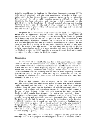 provided by A.I.D. and the Academy for Educational Development, the new ENTEL
unit worked intensively with the three development ministries in Lima and,
subsequently, in San Martin. Frequent personnel turnovers in the ministries,
however, made the job of ATC planning extremely difficult at first.       In
retrospect, the long orientation and start-up period experienced by the
project proved to be beneficial.     It allowed    essential   planning and training
activities to take place. By the end of 1983, regional as well as local ATC
coordinators were in place within each sector, and the stage had been set for
the first round of programs.

      Diagnosis of the ministries' rural communication needs and expectations,
articulation of appropriate program themes and objectives, recruitment of
participants, scheduling of meetings and the monitoring of results all proved
to be demanding tasks for the ENTEL planners and their counterparts in the
three development ministries. However, by the middle of the second year, it
was apparent that effective ATC management procedures were in place. Of the
three sectors, Health proved to be the most competent as well as the most
creative in its use of the ATC system. This may have been because the Health
sector's communication   needs were more pressing and more directly          linked to
the kinds of se,'vices the RCSP was able to provide. Dynamic leadership within
the sector was also a factor in Health's success.


Programming

     At the outset of the RCSP, the case for audioteleconferencing           and other
forms of interactive communication was made in the belief that they would
speed up and democratize communication flows within San Martin and between San
Martin and the rest of Peru. Especially important to project planners was the
notion that two-way communication strategies would lessen the isolation of
rural development workers, allowing them to interact more frequently and more
productively than   in the past.   Such thinking    was responsible,    in   turn,   for
the variety of administrative, consultative and dissemination ATCs that were
scheduled in the first year.

      What the ATC planners failed to account for in their initial proposals
were the strong norms and expectations which governed how Peruvian bureau­
cracies communicated internally.    In short, a highly prescribed, center-to­
periphery form of communication dominated all official communications. For
example, rural teachers and supervisors customarily received their orders at
the end of long decision chains, and their requests for help characteris­
tically traveled equally long distances for review and approval.       Simply
opening new, and presumably more direct, channels by means of the ATCs was not
enough.   Improved and potentially interactive communication        facilities begged
the question of who had the authority and/or the inclination to make decisions
or commit resources. As it turned out, new links to ministry headquart.-rs in
Lima rarely involved persons of sufficient authority to make any mearingful
change possible. For the.;e reasons, the administrative ATCs developed under
the RCSP umbrella rarely addressed froblems in a manner conducive to decisive
action or innovation. Rather they tended to reinforce the views and agendas
of those already in power.

      Ironically, the effort to involve local "experts" in the provision of
training under the ATC program was challenged on the basis of the same commu­
 