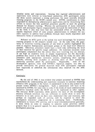 nication norms and expectations.     Sensing that regional administrators and
supervisors were inferior to Lima-based authorities, ATC participants across
the three sectors expressed a strong preference for more centrally directed
training programs in the RCSP's second year. ENTEL coordinators in Lima
responded by downplaying administrative applications and by intensifying their
efforts to recruit the best qualified presenters possible to meet the growing
demand for distance training. Whereas the participation of many nationally
known and prestigious figures unquestionably increased the motivation of those
in the field, it also may have had the unintended effect of retarding the
equally important effort of some project administrators to enhance the sys­
tem's capacity to address local problems through more locally dependent and
interactive forms of communication.

      Reliance on ATCs grew as the system was used increasingly for in-service
training purposes in the project's second year. At the same time, the popu­
larity of in-service training programs of one kind or another highlighted the
need to organize homogeneous participant groups at the local level whenever
possible. Otherwise, presenters would have a hard time calibrating the level
of their material for specific target audiences. On numerous occasions rural
participants complained that the advice they were receiving was too abstract,
at too high an academic level, or simply inappropriate for the day-to-day
problems they faced in the field. With feedback from the field, the more able
presenters took appropriate corrective actions, simplifying their opening
remarks, offering more examples or devoting more of their sessions to
answering questions posed by participants.       Regrettably,   none of the
development agencies, even with ENTEL's logistical support, was able to
provide consi.,tently the printed materials local ATC participants required
(and requested) to embellish the information they received via the ATC
network.


Continuity

      By the end of 1985, it was evident that project personnel at ENTEL had
accumulated the understanding and experience necessary to continue mounting
effective ATC programs in the future. A commitment to do so also seemed to be
present within ENTEL's management.        Such a commitment will have to be
sustained by ENTEL for some time to come if the kinds of rural communication
initiatives launched under the RCSP are to be replicated in other regions.
The two-year RCSP experience, while positive for most of the development
ministry officials involved, was not sufficient to enable them to seize the
initiative or to take action on their own. Additional time and resources, and
perhaps an expanded scale of activity, will be required to elicit the
development ministries' cooperation on a continuing basis.         Furthermore,
commitment to future ATC activity, and to rural telecommunications generally,
is more likely to come in response to concrete sector priorities and/or
projects than it is to general appeals for more integrated communications and
development planning.
 