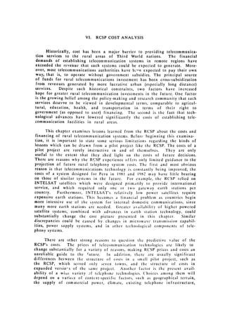 VI.   RCSP COST ANALYSIS


      Historically, cost has been a major barrier to providing telecommunica­
tion services to the rural areas of Third World nations.         The financial
demands of establishing telecommunication systems in remote regions have
exceeded the revenue that such systems could be expected to generate. More­
over, most telecommunications authorities have b,'-n expected to pay their own
way, that is, to operate without government subsidies. The principal source
of funds for rural telecommunications investment has been cross-subsidization
from revenues generated by more lucrative urban (especially long distance)
services.    Despite such historical constraints, two factors have increased
hope for greater rural telecommunication investments in the future. One factor
is the growing belief among the policy-making and research community that such
services deserve to be viewed in developmental terms, comparable to agricul­
tural, education, health, and transportation in terms of their right to
government (as opposed to user) financing. The second is the fact that tech­
nological advances have lowered significantly the costs of establishing tele­
communication facilities in rural areas.

       This chapter examines lessons learned from the RCSP about the costs and
 financing of rural telecommunication systems. Before beginning this examina­
tion, it is important to state some serious limitations regarding the kinds of
lessons which can be drawn from a pilot project like the RCSP. The costs of a
pilot project are rarely instructive in and of themselves.      They are only
useful to the extent that they shed light on the costs of future decisions.
There are reasons why the RCSP experience offers only limited guidance to the
projection of future rural telephony system costs. The first and most obvious
reason is that telecommunications technology is constantly being improved; the
costs of a system designed for Peru in 1981 and 1982 may have little bearing
on those of similar systems in the future. For example, the RCSP relied on
INTELSAT satellites which were designed primarily to provide international
service, and which required only one or two gateway earth stations per
country.     Furthermore, INTELSAT's relatively low power satellites require
expensive earth stations. This becomes a financial problem as countries begin
more intensive use of the system for internal domestic communications, since
many more earth stations are needed. Greater availability of higher powered
satellite systems, combined with advances in carth station technology, could
substantially change the cost picture presented in this chapter.       Similar
discrepancies could be caused by changes in microwave transmission capabil­
ities, power supply systems, and in other tech nological components of tele­
phony systems.

      There are other strong reasons to question the predictive value of the
RCSP's costs.    The prices of telecommunication technologies are likely to
change substantially for a variety of reasons, making RCSP prices and costs an
unreliable guide to the future.     In addition, there are usually significart
differences between the structure of costs in a small pilot project, such as
the RCSP, which served only sevcn towns, and the structure of costs in
expanded versio-s of the same project.     Another factor is the present avail­
ability of a wiuc variety :.f telephone technologies. Choices among them will
depend on a variety of context-specific factors, such as geographical terrain,
the supply of commercial power, climate, existing telephone infrastructure,
 
