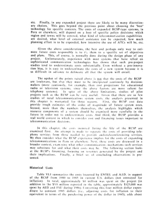 etc.   Finally, in any expanded project there are likely to be many discretion­
ary choices.    This goes beyond the previous point about choosing the "best"
technology for specific contexts. The costs of expanded RCSP-type systems, in
Peru or elsewhere, will depend on a host of specific policy decisions: which
region and towns will be covered, what kind of telecommurocation capabilities
are desired, what level of external assistance can be expected, how much
planning effort is to be expended, how intensive the use of ATCs will be, etc.

      Given the above consideral ions, [he best and perhaps only way to esti­
mate future costs responsibly is to I;. them to a specific set of objectives
and plans. This, of course, is normally done during the design phase of any
project.    Unfortunately, experience with most systems that have relied on
sophisticated communication technologies has shown that such pre-project
studies tend to underestimate costs substtntially. Even without a pro-innova­
tion bias, it is easy to inderestimate the costs of a new system because it is
so difficult in advance to delineate all that the system will entail.

      The upshot of the points raised above is not that the costs of the RCSP
are irrelevant, but that thev must to be interpcted cautiously by decision­
makers (more cautiously, for example, than cost projections for educational
radio or television systems, since the aho oe factors are more salient for
telephony systems).    In spite of' the above limitations, studies of pilot
projects such as the RCSIP can he very useful.     Given that there are so few
studies of rural telecommunication, system costs, the analysis presented in
this chapter is warranted for three reasons.        First, the R (SP  cost data
provide rough estimates of the order of maignitude of future system costs.
Second, more than the numbers themselves, the analysis highlights which
resource components of a system should be cx amined more carefully in the
future in order not to un derest'iiate: costs. And third, the RCSP provides a
real world context in which to con .idl cost and financing issues important to
telecommunication decisions.

      In this chapter, the cots ine'uirtd .turin, the life of' the RCSP are
examined first.   An attempt is madc to) sqpiric the costs of providing tele­
phone services froni Ilioe iieedcd to pr , ide a u d otclecoinferencing services.
We then consider what the R('SP expericnce implies 1'or the costs of expanding
telecommunications in Pcru or clsc hcrc. Next, these costs are discussed in a
broader context, examaiin W-,what other cmmuinieation)w mechanisms such services
may substitute for and what their cosl., imay be.     The following section looks
at the RCSP's finaiciiiig, focusing on revenues ,cncratcd by the project and
their implications.   Finally, a brief' sci ofI concluding observations is pre­
sented.


Historical   C,sts

      Table VI.I summnarizcs the costs incurred by ENTEL and A.I.D. in support
of the RCSP from 19 80( to 1985 in current U.S. dollars (not corrected for
inflation).  In total, approximately $4H million was spent on the project (in
addition to lie $3.' million reported it the lablc, approximately $125,000 was
spent by AED and ISU during 1w9)). ( 0n1crting Ihis four million dollar expen­
diture to constant 1985 dollar, (i.e., adljusting costs for inflation to their
equivalent in terms of the ptrrchi,sing power of the dollar in 1'85), adds about
 