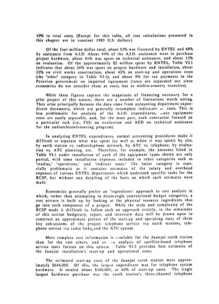 10% to total costs. (Except for this table, all cost calculations presented in
this chapter are in constant 1985 U.S. dollars.)

      Of the four million dollar total, about 52% was financed by ENTEL and 48%
by assistance from A.I.D. About 44% of the A.I.D. assistance went to purchase
project hardware, about 41% was spent on technical assistance, and about 15%
on evaluation. Of the approximately $2 million spent by ENTEL, Table VI.1
indicates that about 26% was spent on project hardware and installation, about
22% on civil works construction, about 42% on start-up and operations costs
(the "other" category in Table VI.1), and about 9% for tax payments to the
Peruvian governmunt on imported equipment (taxes are separated out since
economists do not consider them as costs, but as within-country transfers).

     While these figures capture the magnitude of financing necessary for a
pilot project of this nature, there are a number of limitations worth noting.
They arise principally because the data come from accounting department expen­
diture documents, which are generally incomplete indicaLors 0; costs. This is
less problematic for analysis of the A.I.D. expenditures,      ,Ance equipment
costs are easily separable, and, for the most part, each contractor focused on
a particular task (i.e., FSU on evaluation and AED on technical assistance
for the audioteleconferencing program).

      In analyzing ENTEL expenditures, normal accounting procedures make it
difficult to separate what was spent (as well as when it was spent) by site,
by earth station vs. radiotelephone network, by ATC vs. telephone, by evalua­
tion vs. ATC planning, etc.      Therefore, for example, the amounts listed in
Table VI.1 under installation of each of the equipment types shown are only
partial, with some installation expenses included in other categories such as
"studies," "operations," and "indirect costs." The latter category is espe­
cially problematic as it contains estimates of the salary and overhead
expenses of various ENTEL departments which undertook specific tasks for the
RCSP, but without any detailing of the basis on which such estimates were
made.

     Economists generally prefer an "ingredients" approach to cost analysis in
which, rather than attempting to disentangle conventional budget categories, a
cost picture is built up by looking at the physical resource ingredients that
go into each component of a project. While the scale and complexity of the
RCSP made it difficult to follow such an approach strictly, in the remainder
of this section budgetary, report, and interview data will be drawn upon to
construct an approximate picture of the start-up and operating costs of three
key sub-systems of the project: telephone service via earth stations, tele­
phone service via radio links and the ATC system.

      More complete cost information is ;,'ailable for the Juanjui earth station
than for the two others, and so ,>,e analysis of satellite-based telephone
service costs focuses on this system.   Table VI.2 provides best estimates of
the Juanjui installation's start-up and operational costs.

      The estimated start-up     costs of the Juanjui earth station were approx­
imately $644,000. Of this,      the largest expenditure was for telephone system
hardware.    It totaled about     $380,000, or 60% of start-up costs. The single
largest hardware purchase       was the earth station's three-channel telephone
 