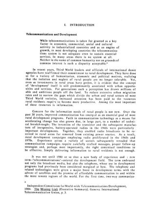 I.   INTRODUCTION


 Telecommunications and Development

          While telecommunications is taken for granted as a key
           factor in economic, commercial, social and cultural
          activity in industrialized countries and as an engine of
          growth, in most developing countries the telecommunica­
          tions system is not adequate even to sustain essential
          services. In many areas there is no system at all.
          Neither in the name of common humanity nor on grounds of
          common interest is such a disparity acceptable.*

      In recent years, Third World leaders and officials of international donor
agencies have reaffirmed their commitment to rural development. They have done
so for a variety of humanitarian, economic and political motives, realizing
that the isolation and neglect of rural people are no longer tolerable. Yet,
even as investments in rural areas have grown, it is evident that the concept
of "development" itself is still predominantly associated with urban opportu­
nities and services. For generations such a perception has drawn millions of
able and ambitious people off the land. To reduce excessive urban migration
rates and to narrow the gaps which divide the urban and rural sectors of most
Third World societies, increased attention has been paid to the resources
rural residents requi-e to become more productive. Among the most important
of these resources is information.

       Concern for the information needs of rural people is not new. Over the
past 30 years, improved communication has emerged as an essential goal of most
rural development programs. Faith in communication technology as a means for
accelerating change has also grown due, in large part, to a number of techni­
cal breakthroughs. The invention of the transistor and the subsequent manufac­
ture of inexpensive, battery-operated radios in the 1960s were particularly
important developments.     Together, they enabled radio broadcasts to be re­
ceived in rural areas far removed from existing power sources. As a result,
rural development campaigns employing radio proliferated in the 1960s and
1970s.    Experience across a variety of sectors subsequently revealed that
communication campaigns require carefully crafted messages, proper follow-up
strategies and, perhaps most importantly, the right contextual conditions to
be effective. Simply delivering information to rural residents is not enough.

      It was not until 1980 or so that a new body of experience and , Pew
term--"telecommunications"--entered the development field. The term embraced
not only the broadcast media, but also the telephone, whose use in development
programs had previously been considered marginal at best. The telephone and
related technologies were given a major boost in development terms with the
advent of satellites and the promise of affordable communication to and within
the more remote regions of the world. For the first time, two-way communica-


  Independent Commission for Wor!d-wide Telecommunications Development,
1984. The Missing Link (Executive Summary). Geneva: International
Telecommunication Union, p. 3.
 