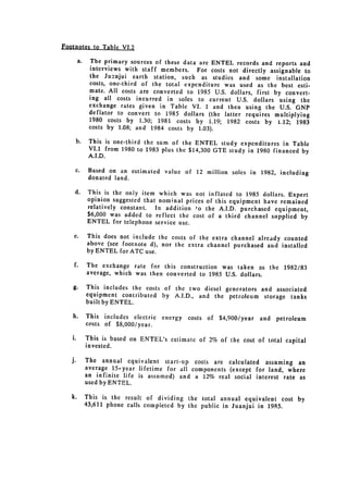 Footnotes to Table VI.2

      a. 	 The primary sources of these data are 	ENTEL records and reports and
           interviews with staff members. For costs not directly assignable to
           the Juanjui earth station, such as studies and some installation
           costs, one-third of the total expenditure was used as the best esti­
           mate. All costs are converted to 1985 U.S. dollars, first by convert­
           ing all costs incurred in soles to current U.S. dollars using the
           exchange rates given in Table VI. 1 and then using the U.S. GNP
           deflator to convert to 1985 dollars (the latter requires multiplying
           1980 costs by 1.30; 1981 costs by 1.19; 1982 costs by 1.12; 1983
           costs by 1.08; and 1984 costs by 1.03).

     b. 	 This is one-third the sum of the ENTEL study expenditures in Table
          VI.1 from 1980 to 1983 plus the $14,300 GTE study in 1980 financed by
          A.I.D.
     c. 	 Based on an estimated value of 12 million soles in 1982, including
          donated land.
     d. 	 This is the only item which was not inflated to 1985 dollars. Expert
          opinion suggested that nominal prices of this equipment have remained
          relatively constant. In addition to the A.I.D. purchased equipment,
          $6,000 was added to reflect the cost of a third channel supplied by
          ENTEL for telephone service use.

    e. 	 This does not include the costs of the extra channel already counted
         above (see footnote d), nor the extra channel purchased and installed
         by ENTEL for ATC use.
    f. 	 The exchange rate for this construction was taken as the 1982/83
         average, which was then converted to 1985 U.S. dollars.

    g. 	 This includes the costs of the two diesel generators and associated
         equipment contributed by A.I.D., and the petroleum storage tanks
         built by ENTEL.
   h. 	 This includes electric   energy   costs of $4,900/year   and   petroleum
        costs of $8,000/year.

   i. 	 This is based on ENTEL's estimate of 2% of the cost of total capital
        invested.

   j. 	   The annual equivalent start-up costs are calculated assuming an
          average 15-year lifetime for all components (except for land, where
          an infinite life is assumed) and a 12% real social interest rate as
          used by ENTEL.

   k. 	 This is the result of dividing the total annual equivalent cost by
        43,611 phone calls completed by the public in Juanjui in 1985.
 
