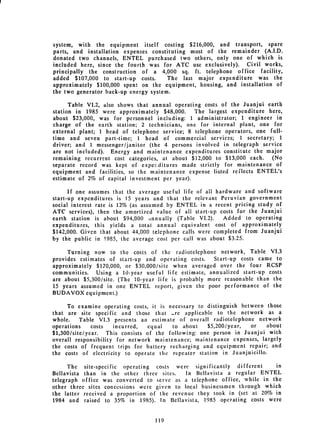 system, with the equipment itself costing $216,000, and transport, spare
parts, and installation expenses constituting most of the remainder (A.I.D.
donated two channels, ENTEL purchased two others, only one of which is
included here, since the fourth was for ATC use exclusively). Civil works,
principally the construction of a 4,000 sq. ft. telephone office facility,
added $107,000 to start-up costs.      The last major expenditure was the
approximately $100,000 spent on the equipment, housing, and installation of
the two generator back-up energy system.

      Table VI.2, also shows that annual operating costs of the Juanjui earth
station in 1985 were approximately $48,000.     The largest expenditure here,
about $23,000, was for personnel including: 1 administrator; 1 engineer in
charge of the earth station; 2 technicians, one for internal plant, one for
external plant; 1 head of telephone service; 8 telephone operators, one full­
time and seven part-time; 1 head of commercial services; 1 secretary; 1
driver; and 1 messenger/janitor (the 4 persons involved in telegraph service
are not included). Energy and maintenance expenditures constitute the major
remaining recurrent cost categories, at about $12,000 to $13,000 each.   (No
separate record was kept of experditures made strictly for maintenance of
equipment and facilities, so the maintenance expense listed reflects ENTEL's
estimate of 2% of capital investment per year).

      If one assumes that the average useful life of all hardware and software
start-up expenditures is 15 years and that the relevant Peruvian government
social interest rate is 12% (as assumed by ENTEL in a recent pricing study of
ATC services), then the amortized value of all start-up costs for the Juanjui
earth station is about $94,000 innually (Table VI.2).       Added to operating
expenditures, this yields a total annual equivalent cost of approximately
$142,000. Given that about 44,000 telephone calls were completed from Juanjui
by the public in 1985, the average cost per call was about $3.25.

     Turning now to the costs of the radiotelephone network, Table VI.3
provides estimates of start-up and operating costs.    Start-up costs came to
approximately $120,000, or $30,000/site when averaged over the four RCSP
communities.   Using a 10-year useful life estimate, annualized start-up costs
are about $5,300/site. (The 10-year life is probably more reasonable than the
15 years assumed in one ENTEL report, given the poor performance of the
BUDAVOX equipment.)

     To examine operating costs, it is necessary to distinguish between those
that are site specific and those that -re applicable to the network as a
whole.    Table VI.3 presents an estimate of overall radiotelephone network
operations    costs   incurred,  equal   to about    $5,200/year,  or     about
$1,300/site/year. This consists of the following: one person in Juanjui with
overall responsibility for network maintenance; maintenance expenses, largely
the costs of frequent trips for battery recharging and equipment repair; and
the costs of electricity to operate the repeater station in Juanjuicillo.

      The site-specific operating costs were significantly different      in
Bellavista than in the other three sites.    In Bellavista a regular ENTEL
telegraph office was converted to serve as a telephone office, while in the
other three sites concessions were given to local businessmen through which
the latter received a proportion of the revenue they took in (set at 20% in
1984 and raised to 35% in 1985). In Bellavista, 1985 operating costs were


                                   119

 