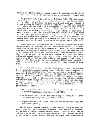 approximately $8,300, while the revenue received by concessionaires in 1985 in
 the other sites (which is the site-specific cost of operations) averaged $200.

         To put these costs in perspective, for Bellavista Table VI.3 sums annual­
 ized start-up and operating costs, and then divides the result by the number
 of calls    made.    In   Bellavista   the   total   annual   equivalent   cost   estimate   is
 $14,900, yielding an average cost/call of $2.20 for the 6,700 calls made in
 1985.    Given that the other three radiotelephone sites averaged over 150 non­
operational    days each in 1985,       average cost/call calculations based on actual
traffic could be misleading. However, as a rough estimate of such costs, it
was calculated that if these three sites had been operational all year, based
on daily tr.ffic per site on operational days, an average of about 985 calls
per site would have been completed.     This would have raised concessionaire
revenue about $200, yielding a total annual equivalent cost average in the
remaining three sites of about $7,000, or an average cost/call of about $7.10.

     Since future rural telecommunication infrastructure decisions may involve
the establishment of combined satellite/radiotelephone networks, it is worth
considering the costs of the RCSP network as a whole.                  Although sufficient
data were not available to estimate accurately the capital and operating costs
of the Saposoa and Tocache earth stations, a very rough calculation indicated
that the start-up costs for the seven-site network were about two million
dollars and annual operating costs about $150,000.   Amortizing the start-up
costs over a 15-year life (at 12%) yields a total annual equivalent cost of
about $444,000. Dividing this by the approximately 111,000 calls completed in
1985 throughout the RCSP system gives an overall average costs/call of about
$1,.00.

      To conclude this section on historical RCSP costs, we turn to an examina­
tion of audioteleconferencing system costs.    Table VI.4 presents estimates of
ATC start-up and operating costs. Total start-up costs are estimated to have
been about $750,000, the largest component of which was the almost $600,000
spent by A.I.D. through HRM and AED to help in ATC planning, development, and
implementation.     Much of this was spent on providing full-time technical
advisors from 1983 through 1985, as well as a number of short-term consultants
to support on-going development activities, beginning in 1980. Peruvian ATC
planning and development expenses, estimated at about $64,000, included 136
person-months of effort:

     - 40 of agriculture, education, and health sector staff in Lima involved
       in establishing convenios and planning with ENTEL;

     -    36 of sector staff in the San Martin region, principally                  in   1983,
          involved in intensive planning and ATC workshops; and

     -   60 person-months of ENTEL staff concerned with both network design and
         applications planning.

     The 10 sets of Darome terminals, 2 Dantel bridges, and spare parts cost
about $53,000 and installation another $11,000.  Also included in equipment
are the costs of three telephone channels (about $18,000 in total), one in
each earth station site, that were dedicated to ATC use.    Finally, the costs
of one of three project vehicles and one motorcycle were considered as
 