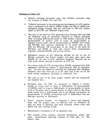 Footnotes to Table VI4

      a. 	 Sources, exchange conversion rates, and     inflation correction rates
           are as given in Tables VI.1 and VI.2.

      b. 	 Technical assistance in the planning and development of ATC applica­
           tions is estimated to be 50% of HRM's budget and 90% of AED's non­
           equipment budget through 1985 (all converted to 1985 U.S. dollars,
           equal to $191,700 and $400,300 respectively).

      c. 	 The costs of the Peruvian ATC planning effort between 1981 and 1983
           are estimated using an ingredients approach as follows: personnel
           time, averaging $350/person-month in 1985 dollars, consisting of 40
           person-months of sectoral staff in Lima, 36 person-months of
           regional sectoral staff, and 60 person-months of ENTEL staff (total­
           ing $47,600); and expenses, consisting of 25 round trips to the
           zone (at $90/trip), 250 person-days of per diem in the field (at
           $20/day), and $9,500 in field and central office miscellaneous
           expenses, including ENTEL and sectoral offices.

     d. 	 Equipment consists of the following: $53,400 for the 10 sets of
          Darome terminals, two Dantel bridges, and some spare parts; and
          $18,000 for the cost of three additional telephone channels, one at
          each earth station, devoted exclusively to ATC use.

     e. 	 In a recent study of ATC pricing policy, ENTEL estimated that ATC
          equipment installation expense is approximately 20% of equipment
          cost.  No costs are added for installing the dedicated ATC telephone
          channels, since they were put in at the same time as the rest of the
          earth station equipment, entailing no additional cost.

     f. 	   The costs of one of the three project vehicles and one motorcycle
            are included here.

     g.     Personnel costs for 1985 arc estimated as follows: 6 person­
            months of sector staff in Lima at $350/month; 36 person-months
            of ENTEL staff in Lima at $300/month; 12 person-months of sector
            staff in Tarapoto and 27 person-months of sector staff in the three­
            earth station sites at $250/month; and in San Martin and Iquitos, 16
            person-months of ENTEL professional staff at $300/month and one
            full-time secretary at $50/month.

     h.     Travel   expenses include:    an estimated 6 round trips between
            Lima and the project zone, at $90/trip and an estimated 30
            days per diem at $20/day; and local transport within Lima and
            within the zone totaling $1,200.

     i.     Maintenance is estimated at 2% of equipment cost.

    j.      This includes office supplies, materials   distribution, power,   and
            other   miscellaneous operating expenses   in Lima and      in     the
            project zone.
 